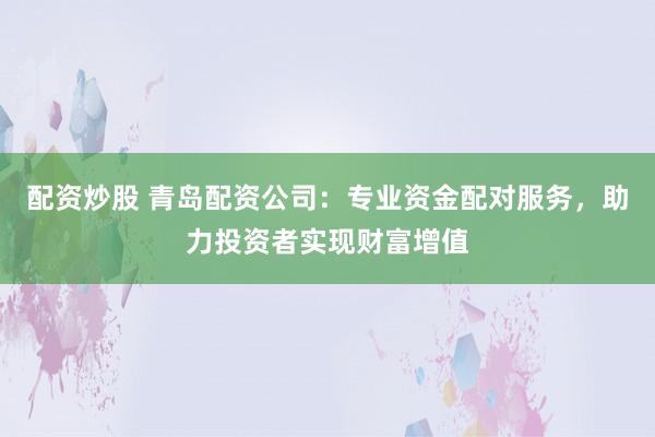 配资炒股 青岛配资公司：专业资金配对服务，助力投资者实现财富增值