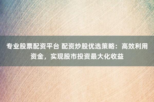 专业股票配资平台 配资炒股优选策略：高效利用资金，实现股市投资最大化收益
