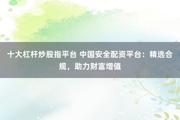 十大杠杆炒股指平台 中国安全配资平台：精选合规，助力财富增值