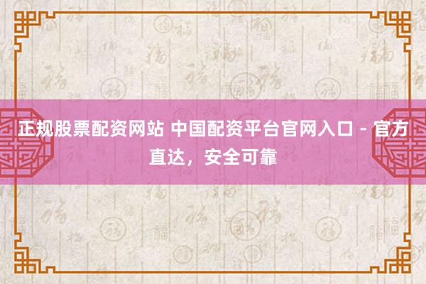 正规股票配资网站 中国配资平台官网入口 - 官方直达，安全可靠