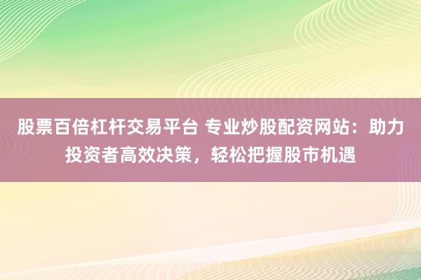 股票百倍杠杆交易平台 专业炒股配资网站:助力投资者高效决策,轻松把握股市机遇