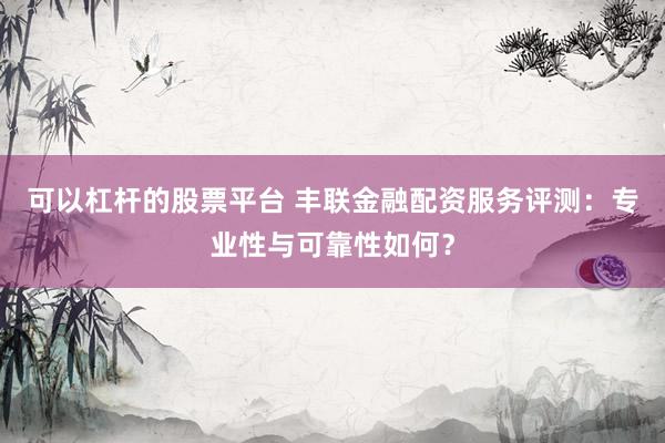 可以杠杆的股票平台 丰联金融配资服务评测：专业性与可靠性如何？