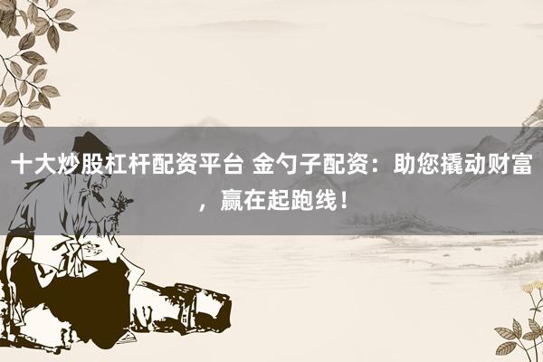 十大炒股杠杆配资平台 金勺子配资:助您撬动财富,赢在起跑线!