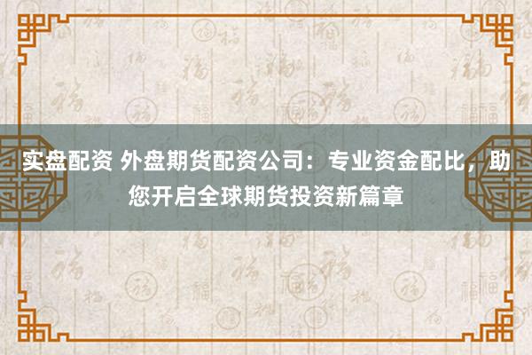 实盘配资 外盘期货配资公司：专业资金配比，助您开启全球期货投资新篇章