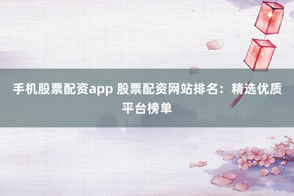 手机股票配资app 股票配资网站排名：精选优质平台榜单