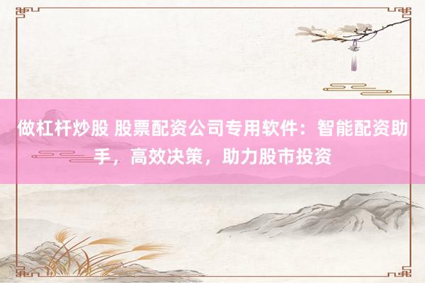 做杠杆炒股 股票配资公司专用软件:智能配资助手,高效决策,助力股市投资
