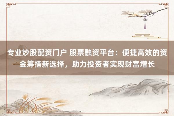 专业炒股配资门户 股票融资平台：便捷高效的资金筹措新选择，助力投资者实现财富增长