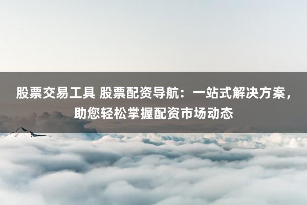 股票交易工具 股票配资导航：一站式解决方案，助您轻松掌握配资市场动态
