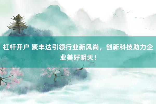 杠杆开户 聚丰达引领行业新风尚，创新科技助力企业美好明天！