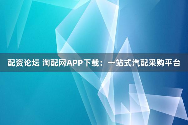 配资论坛 淘配网APP下载：一站式汽配采购平台
