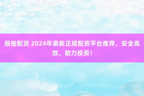 股指配资 2024年最新正规配资平台推荐，安全高效，助力投资！