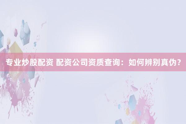 专业炒股配资 配资公司资质查询：如何辨别真伪？