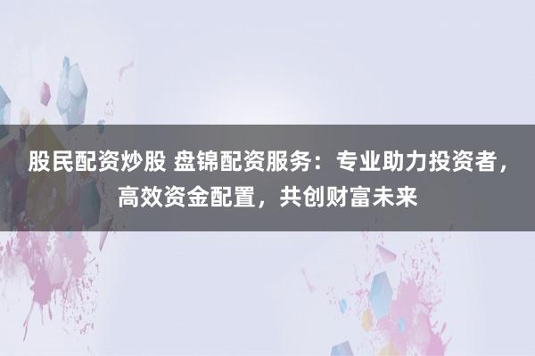 股民配资炒股 盘锦配资服务：专业助力投资者，高效资金配置，共创财富未来