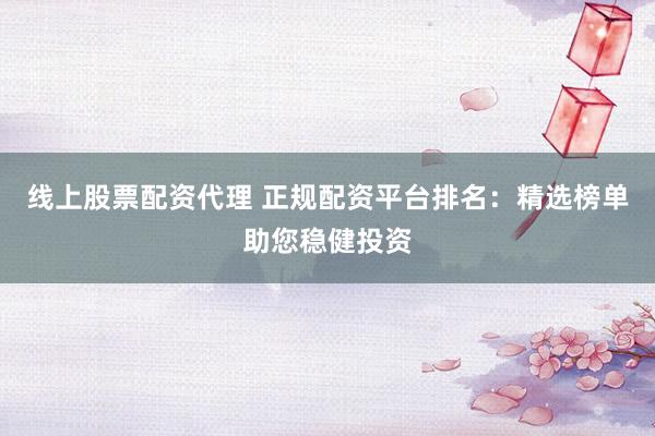 线上股票配资代理 正规配资平台排名：精选榜单助您稳健投资