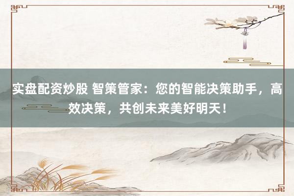 实盘配资炒股 智策管家：您的智能决策助手，高效决策，共创未来美好明天！