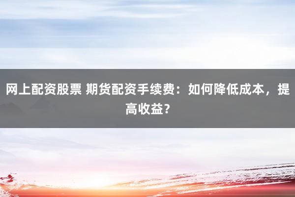 网上配资股票 期货配资手续费:如何降低成本,提高收益?
