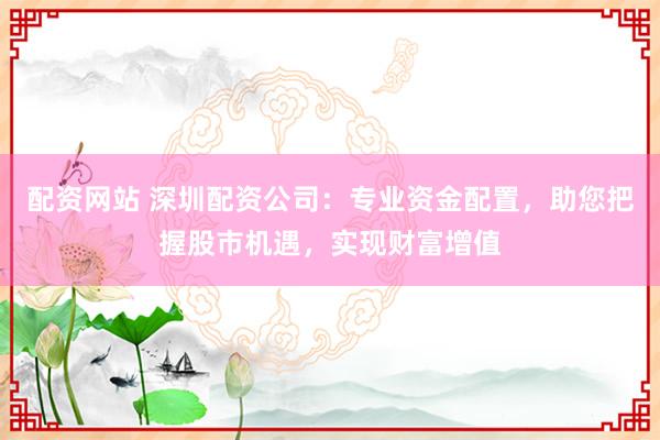 配资网站 深圳配资公司：专业资金配置，助您把握股市机遇，实现财富增值