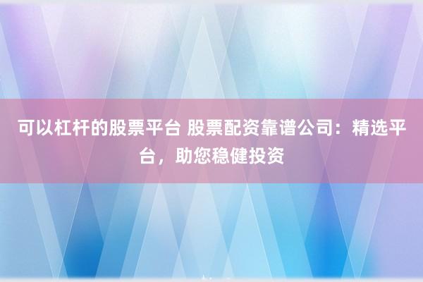 可以杠杆的股票平台 股票配资靠谱公司：精选平台，助您稳健投资