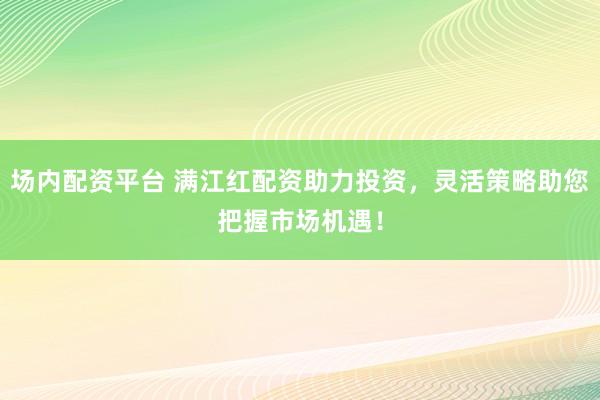 场内配资平台 满江红配资助力投资，灵活策略助您把握市场机遇！