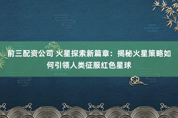 前三配资公司 火星探索新篇章:揭秘火星策略如何引领人类征服红色星球