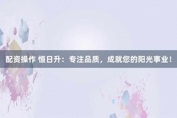 配资操作 恒日升：专注品质，成就您的阳光事业！