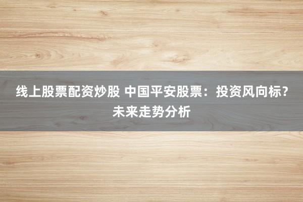 线上股票配资炒股 中国平安股票：投资风向标？未来走势分析