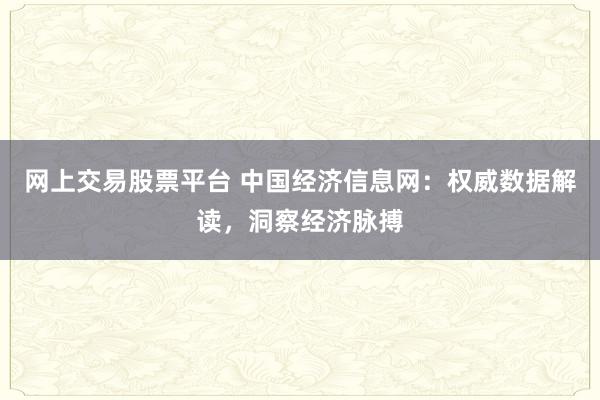 网上交易股票平台 中国经济信息网：权威数据解读，洞察经济脉搏