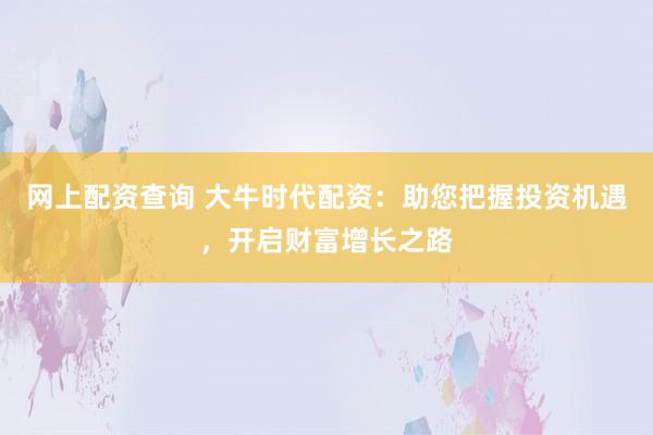 网上配资查询 大牛时代配资：助您把握投资机遇，开启财富增长之路