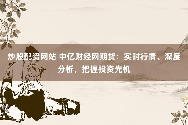 炒股配资网站 中亿财经网期货：实时行情、深度分析，把握投资先机
