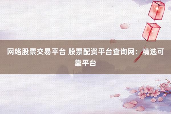 网络股票交易平台 股票配资平台查询网：精选可靠平台