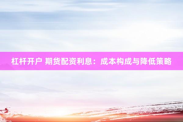 杠杆开户 期货配资利息：成本构成与降低策略