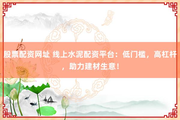 股票配资网址 线上水泥配资平台：低门槛，高杠杆，助力建材生意！