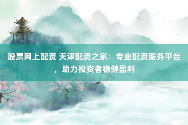 股票网上配资 天津配资之家：专业配资服务平台，助力投资者稳健盈利