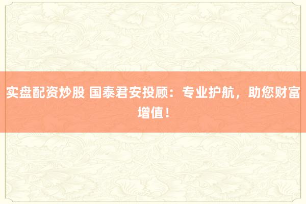 实盘配资炒股 国泰君安投顾:专业护航,助您财富增值!