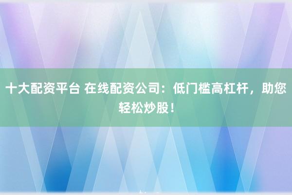 十大配资平台 在线配资公司：低门槛高杠杆，助您轻松炒股！