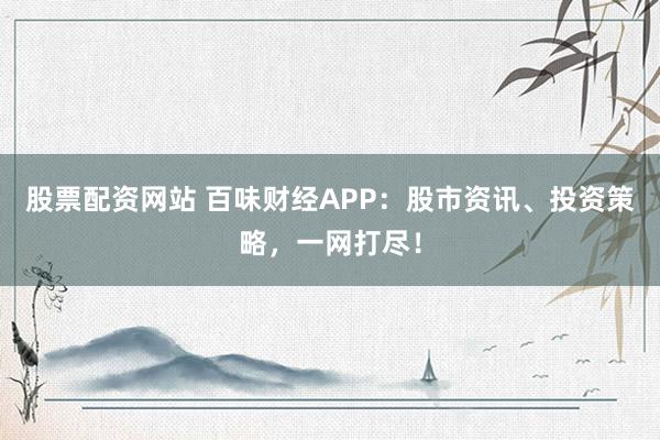 股票配资网站 百味财经APP：股市资讯、投资策略，一网打尽！