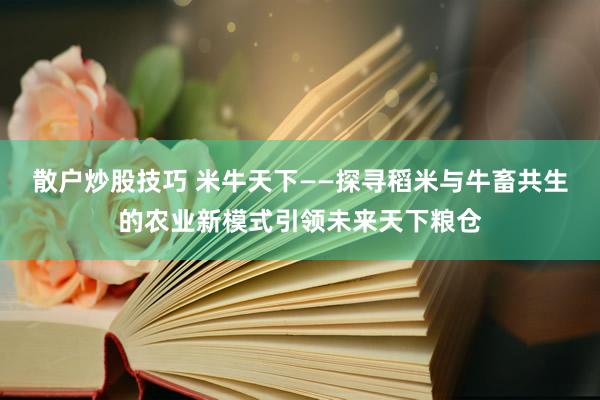 散户炒股技巧 米牛天下——探寻稻米与牛畜共生的农业新模式引领未来天下粮仓