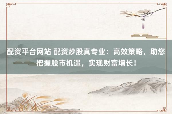 配资平台网站 配资炒股真专业：高效策略，助您把握股市机遇，实现财富增长！