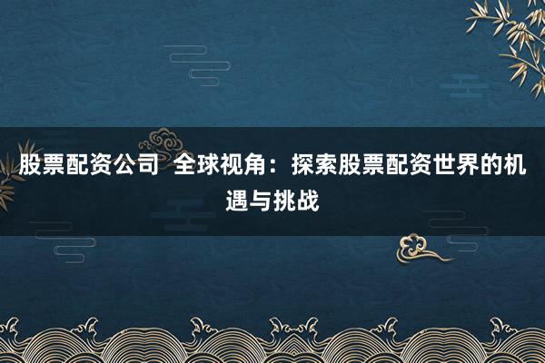 股票配资公司  全球视角：探索股票配资世界的机遇与挑战
