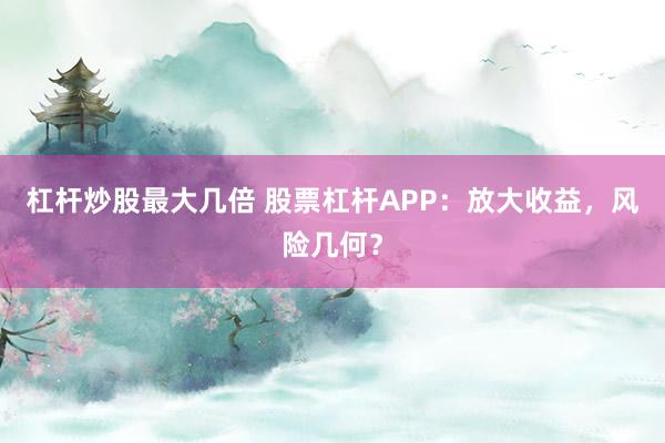 杠杆炒股最大几倍 股票杠杆APP：放大收益，风险几何？