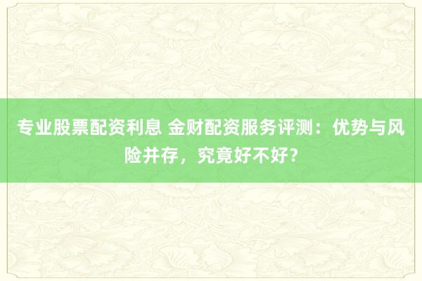 专业股票配资利息 金财配资服务评测:优势与风险并存,究竟好不好?
