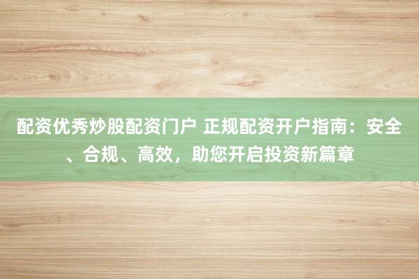 配资优秀炒股配资门户 正规配资开户指南：安全、合规、高效，助您开启投资新篇章