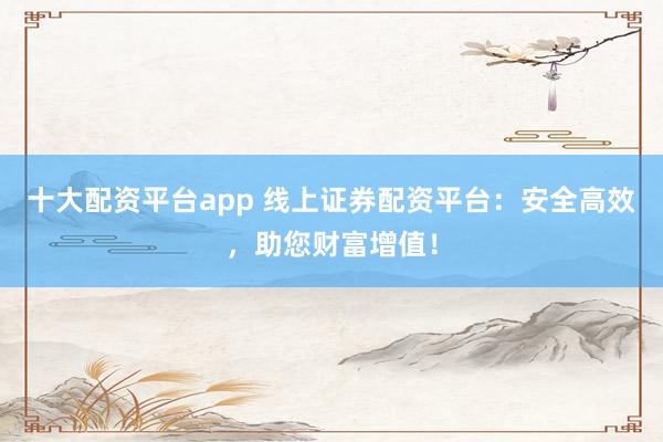 十大配资平台app 线上证券配资平台：安全高效，助您财富增值！