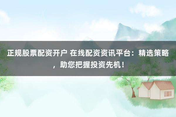 正规股票配资开户 在线配资资讯平台：精选策略，助您把握投资先机！
