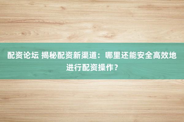 配资论坛 揭秘配资新渠道：哪里还能安全高效地进行配资操作？