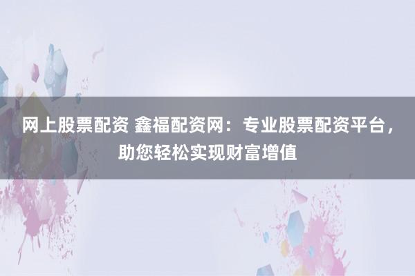 网上股票配资 鑫福配资网：专业股票配资平台，助您轻松实现财富增值