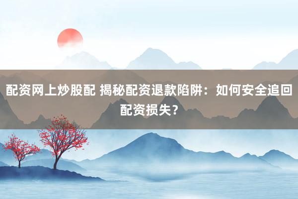 配资网上炒股配 揭秘配资退款陷阱：如何安全追回配资损失？