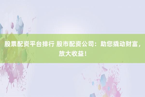 股票配资平台排行 股市配资公司：助您撬动财富，放大收益！