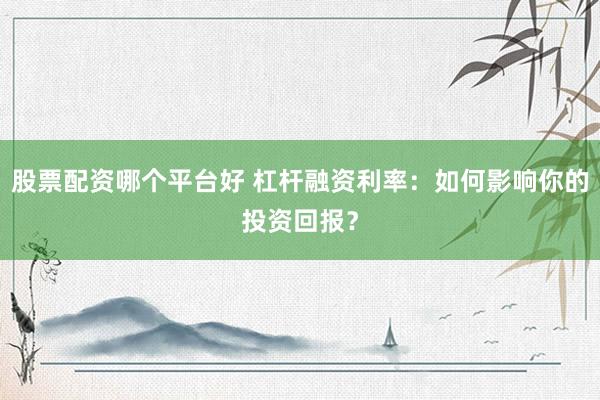 股票配资哪个平台好 杠杆融资利率:如何影响你的投资回报?