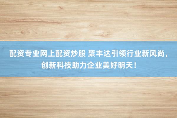 配资专业网上配资炒股 聚丰达引领行业新风尚,创新科技助力企业美好明天!
